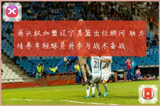 蒋兴权加盟辽宁男篮出任顾问 助力培养年轻球员并参与战术备战