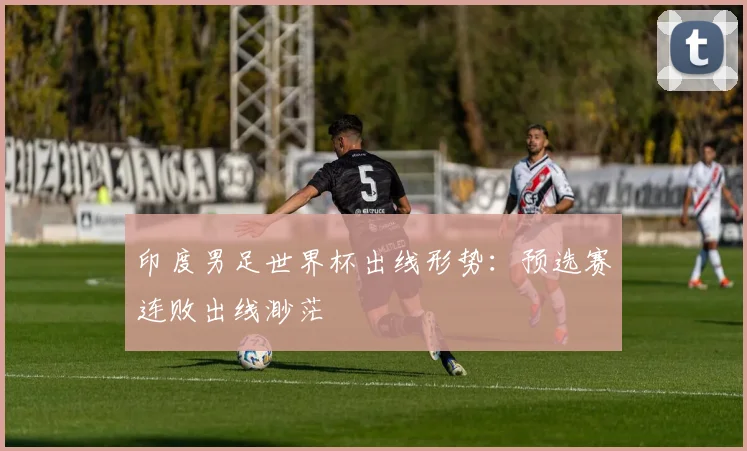 印度男足世界杯出线形势：预选赛连败出线渺茫