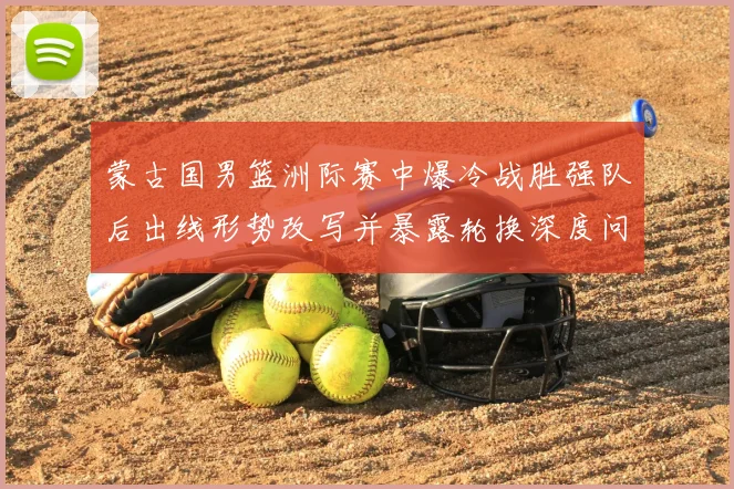 蒙古国男篮洲际赛中爆冷战胜强队后出线形势改写并暴露轮换深度问题