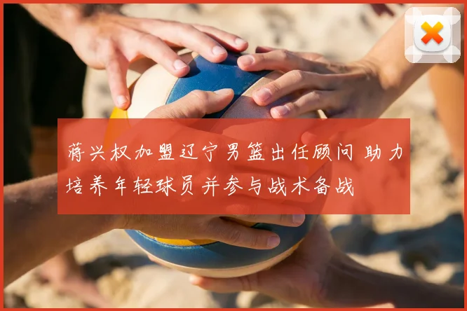 蒋兴权加盟辽宁男篮出任顾问 助力培养年轻球员并参与战术备战