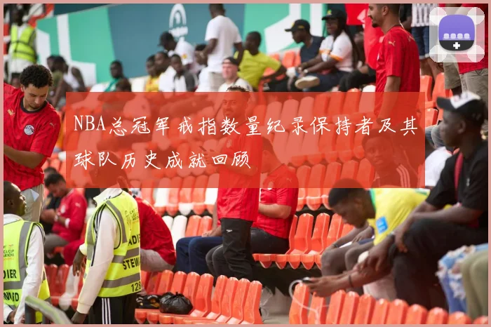 NBA总冠军戒指数量纪录保持者及其球队历史成就回顾