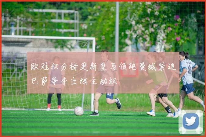 欧冠积分榜更新皇马领跑曼城紧追巴萨争夺出线主动权