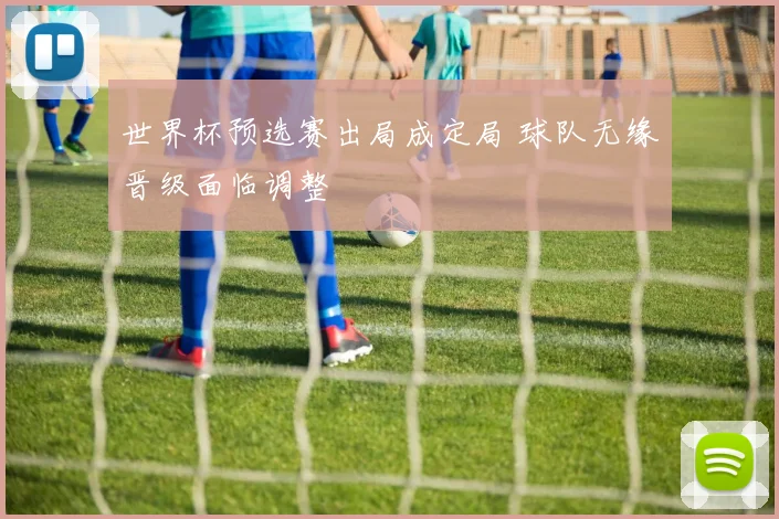 世界杯预选赛出局成定局 球队无缘晋级面临调整