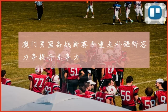 澳门男篮备战新赛季重点补强阵容力争提升竞争力