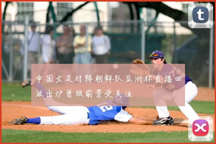 中国女足对阵朝鲜队亚洲杯直播回放出炉晋级前景受关注