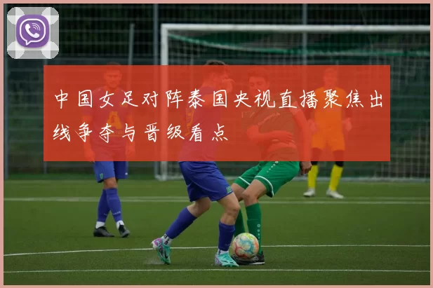 中国女足对阵泰国央视直播聚焦出线争夺与晋级看点