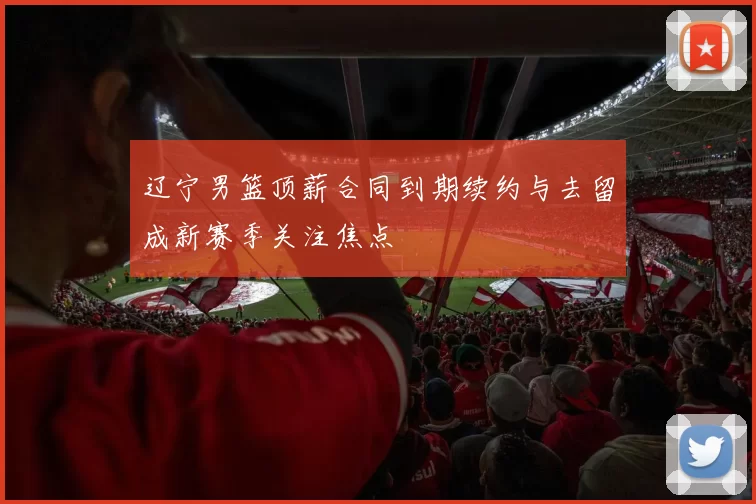 辽宁男篮顶薪合同到期续约与去留成新赛季关注焦点