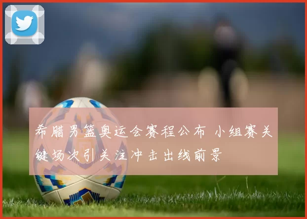 希腊男篮奥运会赛程公布 小组赛关键场次引关注冲击出线前景