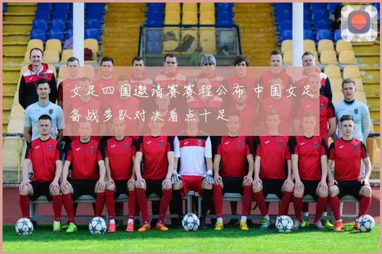 女足四国邀请赛赛程公布 中国女足备战多队对决看点十足