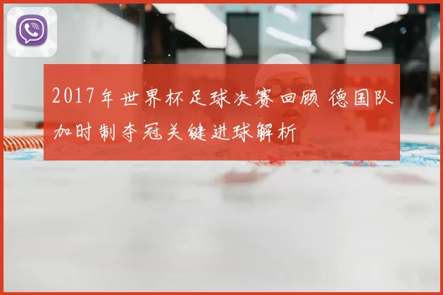 2017年世界杯足球决赛回顾 德国队加时制夺冠关键进球解析