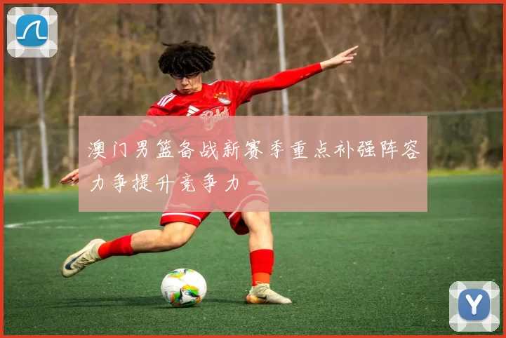 澳门男篮备战新赛季重点补强阵容力争提升竞争力