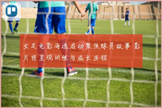 女足电影海选启动聚焦球员故事 影片将呈现训练与成长历程