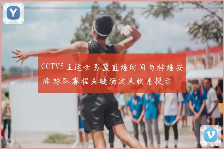 CCTV5亚运会男篮直播时间与转播安排 球队赛程关键场次及收看提示