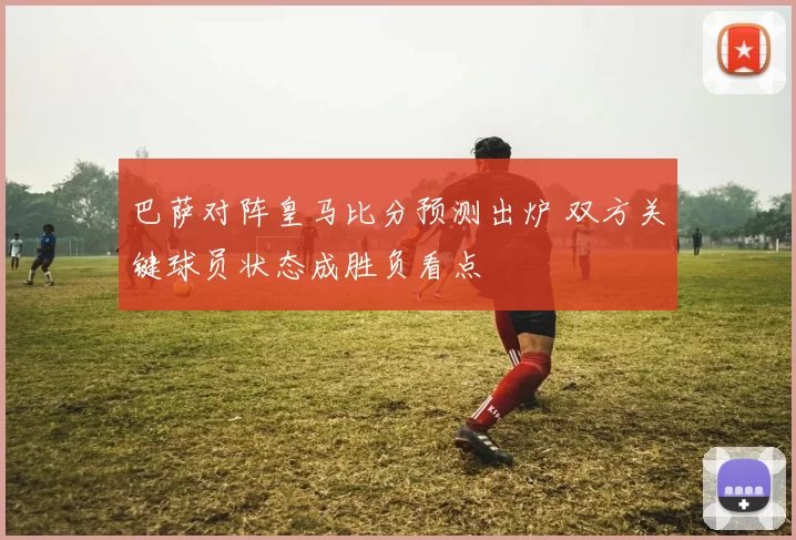 巴萨对阵皇马比分预测出炉 双方关键球员状态成胜负看点