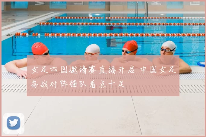 女足四国邀请赛直播开启 中国女足备战对阵强队看点十足