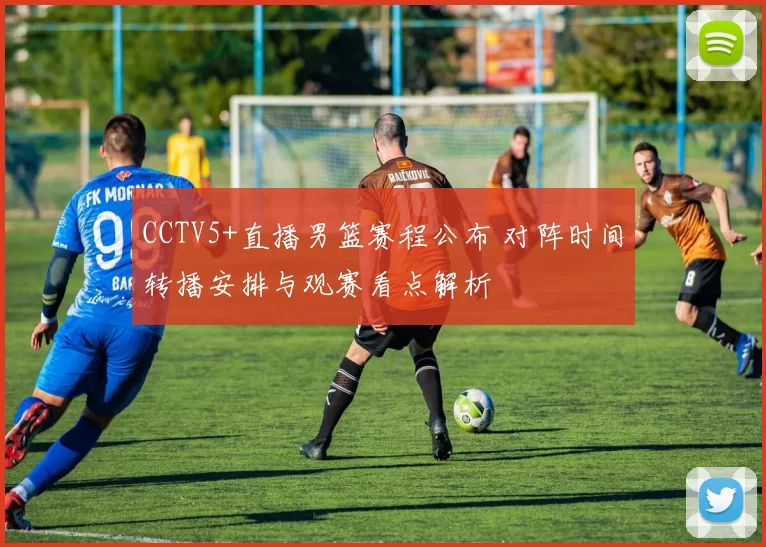 CCTV5+直播男篮赛程公布 对阵时间转播安排与观赛看点解析