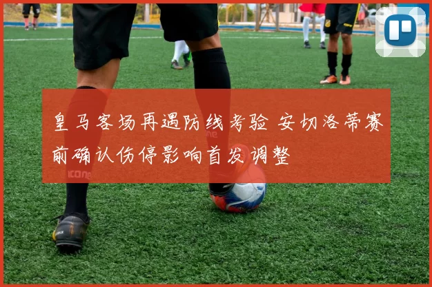 皇马客场再遇防线考验 安切洛蒂赛前确认伤停影响首发调整