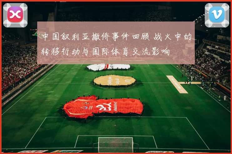 中国叙利亚撤侨事件回顾 战火中的转移行动与国际体育交流影响