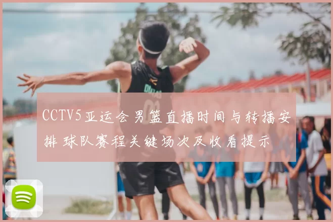 CCTV5亚运会男篮直播时间与转播安排 球队赛程关键场次及收看提示