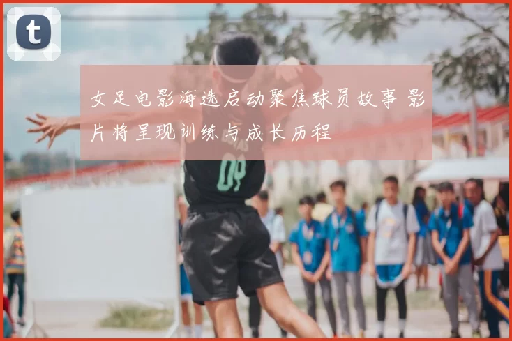 女足电影海选启动聚焦球员故事 影片将呈现训练与成长历程