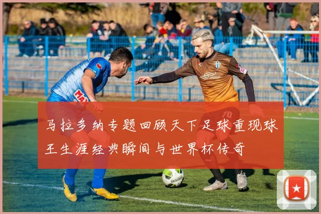 马拉多纳专题回顾天下足球重现球王生涯经典瞬间与世界杯传奇