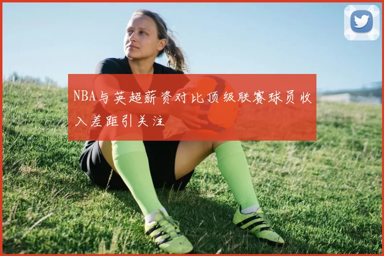 NBA与英超薪资对比顶级联赛球员收入差距引关注