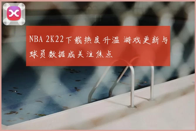 NBA 2K22下载热度升温 游戏更新与球员数据成关注焦点