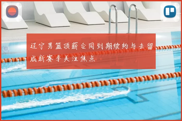 辽宁男篮顶薪合同到期续约与去留成新赛季关注焦点