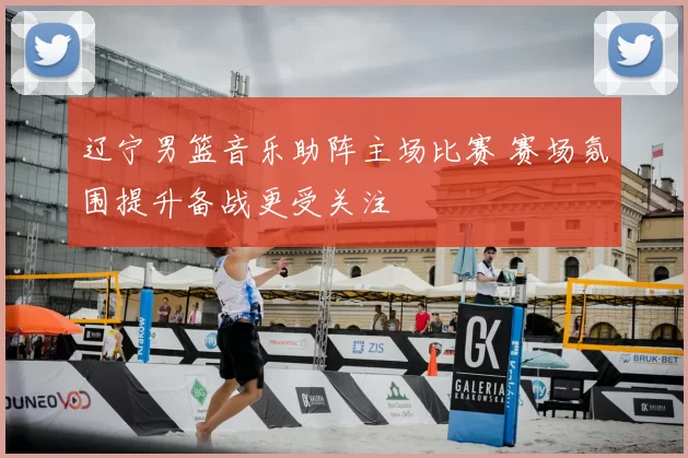 辽宁男篮音乐助阵主场比赛 赛场氛围提升备战更受关注