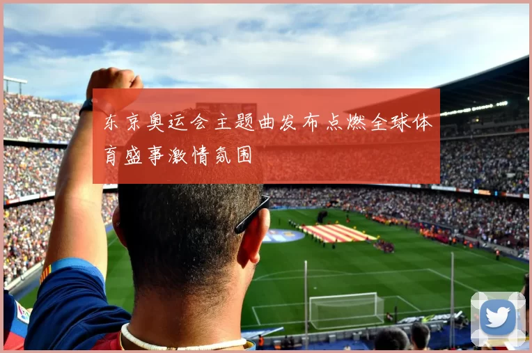 东京奥运会主题曲发布点燃全球体育盛事激情氛围