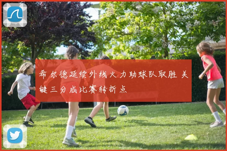 希尔德延续外线火力助球队取胜 关键三分成比赛转折点