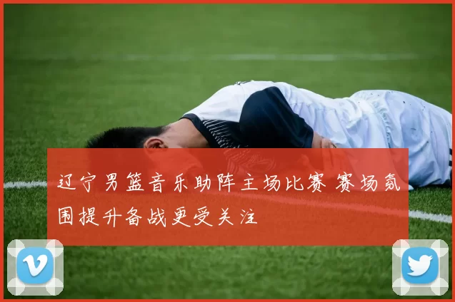 辽宁男篮音乐助阵主场比赛 赛场氛围提升备战更受关注