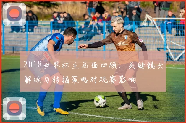 2018世界杯主画面回顾：关键镜头解读与转播策略对观赛影响