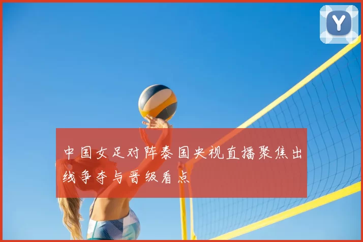 中国女足对阵泰国央视直播聚焦出线争夺与晋级看点