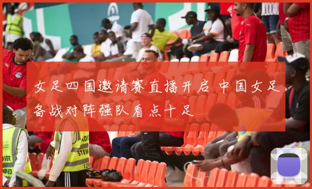 女足四国邀请赛直播开启 中国女足备战对阵强队看点十足