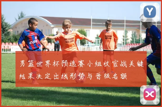 男篮世界杯预选赛小组收官战关键结果决定出线形势与晋级名额