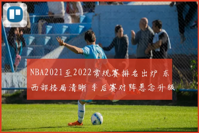 NBA2021至2022常规赛排名出炉 东西部格局清晰 季后赛对阵悬念升级